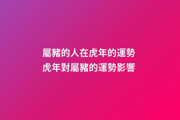 屬豬的人在虎年的運勢 虎年對屬豬的運勢影響-第1張-觀點-玄機派